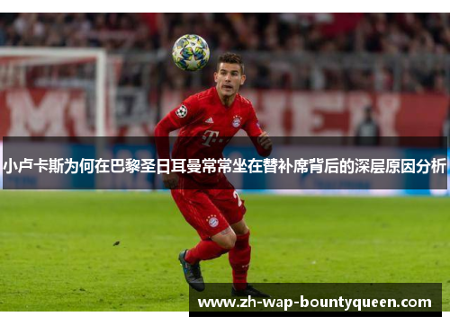 小卢卡斯为何在巴黎圣日耳曼常常坐在替补席背后的深层原因分析