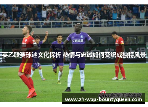 英乙联赛球迷文化探析 热情与忠诚如何交织成独特风景 英乙联赛球迷文化探析 热情与忠诚如何交织成独特风景