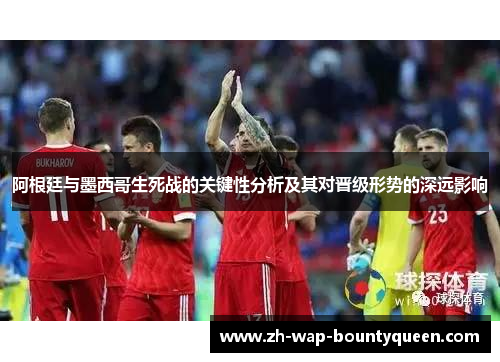 阿根廷与墨西哥生死战的关键性分析及其对晋级形势的深远影响 阿根廷与墨西哥生死战的关键性分析及其对晋级形势的深远影响