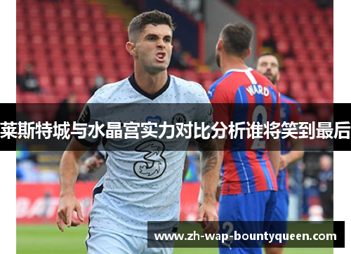 莱斯特城与水晶宫实力对比分析谁将笑到最后