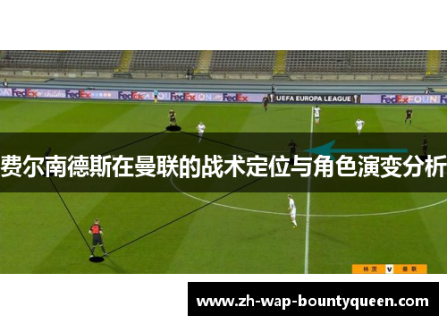 费尔南德斯在曼联的战术定位与角色演变分析 费尔南德斯在曼联的战术定位与角色演变分析