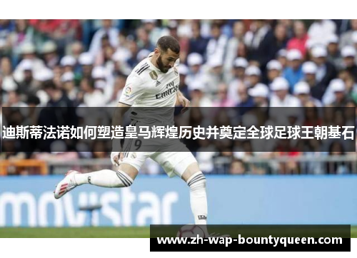 迪斯蒂法诺如何塑造皇马辉煌历史并奠定全球足球王朝基石