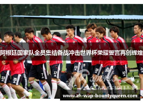 阿根廷国家队全员集结备战冲击世界杯荣耀誓言再创辉煌