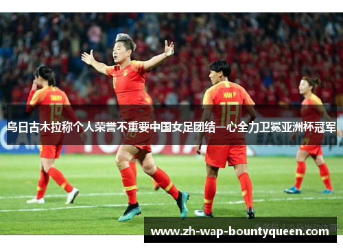 乌日古木拉称个人荣誉不重要中国女足团结一心全力卫冕亚洲杯冠军