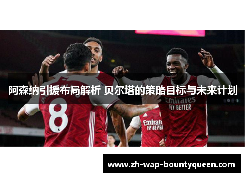阿森纳引援布局解析 贝尔塔的策略目标与未来计划
