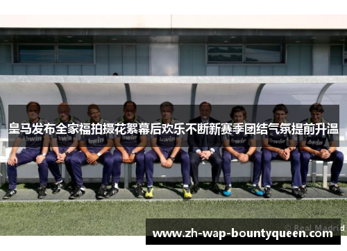 皇马发布全家福拍摄花絮幕后欢乐不断新赛季团结气氛提前升温