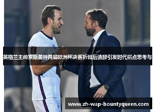 英格兰主帅索斯盖特两届欧洲杯决赛折戟后请辞引发时代拐点思考与 英格兰主帅索斯盖特两届欧洲杯决赛折戟后请辞引发时代拐点思考与