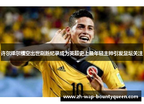 许尔泽尔横空出世刷新纪录成为英超史上最年轻主帅引发足坛关注 许尔泽尔横空出世刷新纪录成为英超史上最年轻主帅引发足坛关注