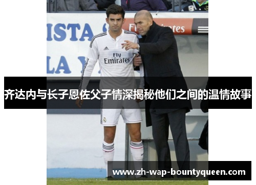 齐达内与长子恩佐父子情深揭秘他们之间的温情故事
