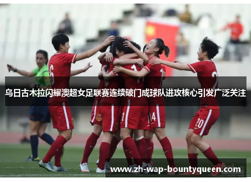 乌日古木拉闪耀澳超女足联赛连续破门成球队进攻核心引发广泛关注